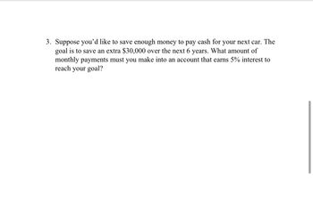3. Suppose you'd like to save enough money to pay cash for your next car. The
goal is to save an extra $30,000 over the next 6 years. What amount of
monthly payments must you make into an account that earns 5% interest to
reach your goal?