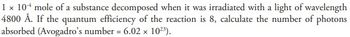 1 x 104 mole of a substance decomposed when it was irradiated with a light of wavelength
4800 Å. If the quantum efficiency of the reaction is 8, calculate the number of photons
absorbed (Avogadro's number = 6.02 × 10²³).