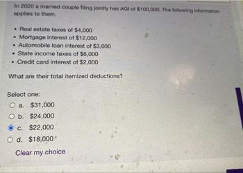 In 2020 a married couple filing jointly has AGI of $100,000. The following information
applies to them.
• Real estate taxes of $4,000
• Mortgage interest of $12,000
• Automobile loan interest of $3,000
. State income taxes of $6,000
..Credit card interest of $2,000
What are their total itemized deductions?
Select one:
O a.
$31,000
O b. $24,000
Oc. $22,000
O d. $18,000*
Clear my choice