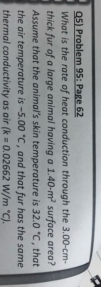 Q5) Problem 95: Page 62
What is the rate of heat conduction through the 3.00-cm-
thick fur of a large animal having a 1.40-m² surface area?
Assume that the animal's skin temperature is 32.0 °C , that
the air temperature is -5.00 °C , and that fur has the same
thermal conductivity as air (k = 0.02662 W/m °C).
