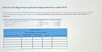 Exercise 21-6 (Algo) Preparing flexible budget performance report LO P1
Lewis Company reports the following fixed budget and actual results for May. Prepare a flexible budget performance report showing
variances between budgeted and actual results. (Indicate the effect of the variance by selecting favorable, unfavorable, or no
variance.)
Sales (units produced and sold)
Sales (in dollars)
Variable costs
Fixed costs
Fixed Budget
1,240
Actual Results
1,440
$ 500 per unit
$200 per unit
$ 735,000
$ 300,000
$ 131,000
$ 126,000
LEWIS COMPANY
Flexible Budget Performance Report
For Month Ended May 31
Flexible Budget Actual Results
(1,440 units) (1,440 units)
Variances
Favorable/Unfavorable