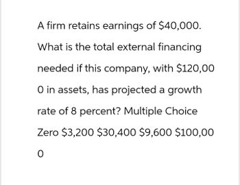 A firm retains earnings of $40,000.
What is the total external financing
needed if this company, with $120,00
O in assets, has projected a growth
rate of 8 percent? Multiple Choice
Zero $3,200 $30,400 $9,600 $100,00
0