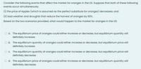 Consider the following events that affect the market for oranges in the US. Suppose that both of these following
events occur simultaneously:
(i) the price of Apples (which is assumed as the perfect substitute for oranges) decreases; and
(ii) bad weather and droughts that reduce the harvest of oranges by 60%.
Based on the two scenarios provided, what would happen to the market for oranges in the US:
O a. The equilibrium price of oranges could either increase or decrease, but equilibrium quantity will
definitely increase.
O b. The equilibrium quantity of oranges could either increase or decrease, but equilibrium price will
definitely increase.
Oc.
The equilibrium quantity of oranges could either increase or decrease, but equilibrium price will
definitely decrease.
O d. The equilibrium price of oranges could either increase or decrease, but equilibrium quantity will
definitely decrease.
