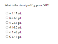 What is the density of 02 gas at STP?
O a. 1.17 g/L
b. 2.66 g/L
c. 22.4 g/L
O d. 16.0 g/L
O e. 1.43 g/L
O f. 4.17 g/L
