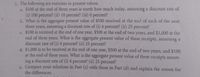 2. The following are exercises in present values:
a. $100 at the end of three years is worth how much today, assuming a discount rate of
(i) 100 percent? (ii) 10 percent? (iii) 0 percent?
b. What is the aggregate present value of $500 received at the end of each of the next
three years, assuming a discount rate of (i) 4 percent? (ii) 25 percent?
C. $100 is received at the end of one year, $500 at the end of two years, and $1,000 at the
end of three years. What is the aggregate present value of these receipts, assuming a
discount rate of (i) 4 percent? (ii) 25 percent?
d. $1,000 is to be received at the end of one year, $500 at the end of two years, and $100
at the end of three years. What is the aggregate present value of these receipts assum-
ing a discount rate of (i) 4 percent? (ii) 25 percent?
e. Compare your solutions in Part (c) with those in Part (d) and explain the reason for
the differences.
