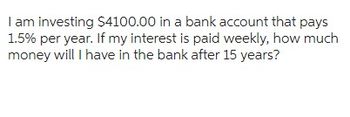 I am investing $4100.00 in a bank account that pays
1.5% per year. If my interest is paid weekly, how much
money will I have in the bank after 15 years?