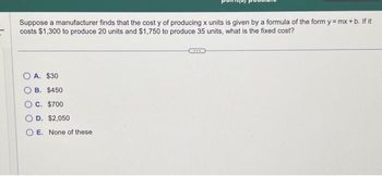 Suppose a manufacturer finds that the cost y of producing x units is given by a formula of the form y=mx+b. If it
costs $1,300 to produce 20 units and $1,750 to produce 35 units, what is the fixed cost?
A. $30
B. $450
OC. $700
D. $2,050
OE. None of these