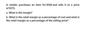 A retailer purchases an item for $100 and sells it at a price
of $175.
a. What is the margin?
b. What is the retail margin as a percentage of cost and what is
the retail margin as a percentage of the selling price?