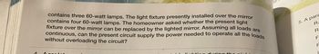 1
contains three 60-watt lamps. The light fixture presently installed over the mirror
contains four 60-watt lamps. The homeowner asked whether the present light
fixture over the mirror can be replaced by the lighted mirror. Assuming all loads are
continuous, can the present circuit supply the power needed to operate all the loads
without overloading the circuit?
A cor leturu
lichting during the nigh
5. A para
R₁
R
F
F
I