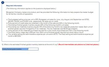 Required information
[The following information applies to the questions displayed below.]
Morganton Company makes one product, and has provided the following information to help prepare the master budget
for its first four months of operations:
a. The budgeted selling price per unit is $70. Budgeted unit sales for June, July, August, and September are 9,700,
28,000, 30,000, and 31,000 units, respectively. All sales are on credit.
b. Forty percent of credit sales are collected in the month of the sale and 60% in the following month.
c. The ending finished goods inventory equals 20% of the following month's unit sales.
d. The ending raw materials inventory equals 10% of the following month's raw materials production needs. Each unit of
finished goods requires 4 kilograms of raw materials. The raw materials cost $2.50 per kilogram.
e. Thirty percent of raw materials purchases are paid for in the month of purchase and 70% in the following month.
f. The direct labour wage rate is $15 per hour. Each unit of finished goods requires two direct labour-hours.
g. The variable selling and administrative expense per unit sold is $1.70. The fixed selling and administrative expense per
month is $67,000.
12. What is the estimated finished goods inventory balance at the end of July? (Round intermediate calculations to 2 decimal places.)
Ending finished goods inventory