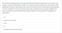 A researcher hypothesized that university students gain weight during their first year of study, and
studied a sample of 100 students at UBC. The research team then repeated the same study on 299
additional universities (100 students from each) across North America. Assuming the null hypothesis
is correct, that the first year of university study is not associated with any change in weight, how
many universities (out of the 300 tested) would be expected to show significant weight gain at
alpha=D0.05?
O 15
depends on the p-value
none
O 5
O depends on the power of the study
