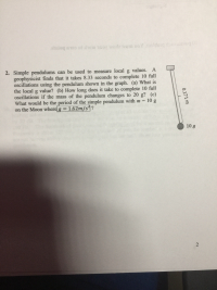 on un Om est MoLr to cULu boruge
2. Simple pendulums can be used to measure local g values. A
geophysicist finds that it takes 8.33 seconds to complete l0 full
oscillations using the pendulum shown in the graph. (a) What is
the local g value? (b) How long does it take to complete 10 full
oscillations if the mass of the pendulum changes to 20 g? (c)
What would be the period of the simple pendulum with m
on the Moon where g
10 g
= 1.62m/s4?
%3D
10 g
0.171 m
