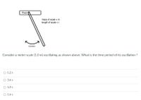 Pivot
mass of scale = m
length of scale = r
Oscillation
Consider a meter scale (1.0 m) oscillating as shown above. What is the time period of its oscillation ?
O 1.2 s
3.6 s
O 5.9 s
O 1.6 s
