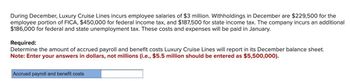 During December, Luxury Cruise Lines incurs employee salaries of $3 million. Withholdings in December are $229,500 for the
employee portion of FICA, $450,000 for federal income tax, and $187,500 for state income tax. The company incurs an additional
$186,000 for federal and state unemployment tax. These costs and expenses will be paid in January.
Required:
Determine the amount of accrued payroll and benefit costs Luxury Cruise Lines will report in its December balance sheet.
Note: Enter your answers in dollars, not millions (i.e., $5.5 million should be entered as $5,500,000).
Accrued payroll and benefit costs