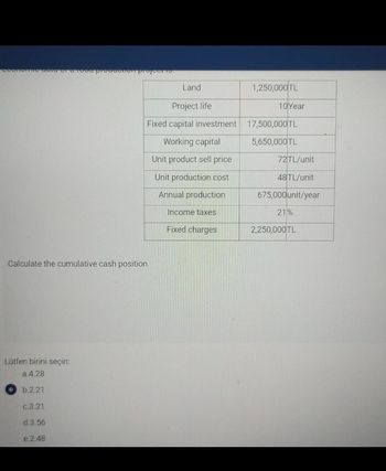 Proodonon Projectio
Land
Calculate the cumulative cash position.
Lütfen birini seçin:
a.4.28
b.2.21
c.3.21
d.3.56
e.2.48
1,250,000TL
Project life
10 Year
Fixed capital investment 17,500,000 TL
Working capital
5,650,000 TL
Unit product sell price
72TL/unit
Unit production cost
48TL/unit
Annual production
675,000 unit/year
Income taxes
21%
Fixed charges
2,250,000 TL