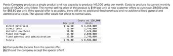 Pardo Company produces a single product and has capacity to produce 145,000 units per month. Costs to produce its current monthly
sales of 116,000 units follow. The normal selling price of the product is $144 per unit. A new customer offers to purchase 29,000 units
for $66.60 per unit. If the special offer is accepted, there will be no additional fixed overhead and no additional fixed general and
administrative costs. The special offer would not affect its normal sales.
Costs at 116,000
Units
Direct materials
Direct labor
Per Unit
$ 12.50
$ 1,450,000
15.00
1,740,000
14.00
17.50
15.00
1,624,000
2,030,000
1,740,000
$ 74.00
$ 8,584,000
Variable overhead
Fixed overhead
Fixed general and administrative
Totals
(a) Compute the income from the special offer.
(b) Should the company accept the special offer?