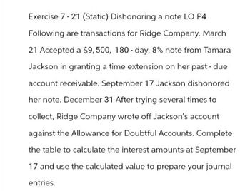 Exercise 7-21 (Static) Dishonoring a note LO P4
Following are transactions for Ridge Company. March
21 Accepted a $9,500, 180-day, 8% note from Tamara
Jackson in granting a time extension on her past-due
account receivable. September 17 Jackson dishonored
her note. December 31 After trying several times to
collect, Ridge Company wrote off Jackson's account
against the Allowance for Doubtful Accounts. Complete
the table to calculate the interest amounts at September
17 and use the calculated value to prepare your journal
entries.