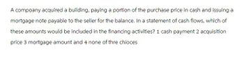 A compoany acquired a building, paying a portion of the purchase price in cash and issuing a
mortgage note payable to the seller for the balance. In a statement of cash flows, which of
these amounts would be included in the financing activities? 1 cash payment 2 acquisition
price 3 mortgage amount and 4 none of thre chioces