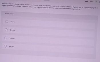 Help
Save & Exit
S
Skymont Company wants an ending inventory each month equal to 30% of that month's cost of goods sold. Cost of goods sold for February is projected
at $45,000. Ending inventory at the end of January was $12,000. Based on this information, purchases for February would be:
Multiple Choice
о
$31,500.
$46,500.
$43,500.
$33,000.