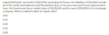 Gabriel Richards' net worth is $120,000, excluding his home. His liabilities of $54,000 include
all of his credit card balances and the balance due on his auto loan and home improvement
loan. His townhouse has a market value of $220,000 and he owes $190,000 to his mortgage
company. What is Gabriel's debt-to-equity ratio?
0.65
0.74
0.45
0.35
0.28