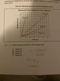 completes the statement or answers thne question. Place your answer in the blank
choices BE
space given.
Use the following graph to answer questions 6 to 9,
Distance/Time Graph for Four Objects
Object B
Object A
Object C
1
Object D
0 or 1n 2
3
4.
6.
Time (s)
C 6. Which object travelled for the longest time?
A. Object A
B. Object B
C. Object C
D. Object D
VE distance
time
1.5
= 4m/S
Distance (cm)
2.
