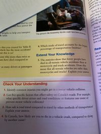 4. Which mode of travel accounts for the largest
This person's life-threatening injuries could have been prevented.
payı
chapter df
adjust the ra
stopped in t
Even if y
many facto
road may E
tires or pa
into the ca
provided by your
eand then answer the
ar graphs to help you interpret
ch table.
paying att
Some
a that you created for Table B.
ehicle has the most accidents?
These d
if the ca
What co
horses E
first car
nk this is so?
percentage of transportation fatalities?
sons why more than twice as
Ists have died compared to
Extend Your Knowledge
Rea
5. The statistics show that fewer people haye
died in all-terrain vehicle accidents than in
motorcycle and truck accidents. Does this
mean that all-terrain vehicles are safer than
motorcycles and trucks? Explain your answer.
e as many drivers as passengers
Anyth
are su
cann
your
insid
Check Your Understanding
sug
1. Identify common injuries you might get in a motor vehicle collision.
cel
co
2. List five specific factors that affect safety on Canada's roads. For example,
what specific driver errors and road conditions or features can cause or
tir
sE
prevent motor vehicle collisions?
3. How safe is road travel compared to travel by other methods of transportation?
Explain your answer.
4. In Canada, how likely are you to die in a vehicle crash, compared to dying
by another cause?
