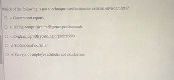 Which of the following is not a technique used to monitor external environments?
O a. Government reports
O b. Hiring competitive intelligence professionals
O c. Contracting with scanning organizations
O d. Professional journals
e. Surveys of employee attitudes and satisfaction