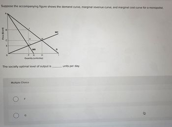 Price ($/unit)
Suppose the accompanying figure shows the demand curve, marginal revenue curve, and marginal cost curve for a monopolist.
A
E
MC
MR
F G
H
Quantity (units/day)
The socially optimal level of output is units per day.
Multiple Choice
О
F
О
G