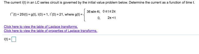 The current I(t) in an LC series circuit is governed by the initial value problem below. Determine the current as a function of time t.
36 sin 4t, Osts 2n
I"(t) + 251(t) = g(t), (0) = 1, I'(0) = 21, where g(t) =
0,
2n <t
Click here to view the table of Laplace transforms.
Click here to view the table of properties of Laplace transforms.
I(t) =
%3D

