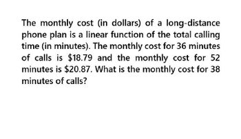 The monthly cost (in dollars) of a long-distance
phone plan is a linear function of the total calling
time (in minutes). The monthly cost for 36 minutes
of calls is $18.79 and the monthly cost for 52
minutes is $20.87. What is the monthly cost for 38
minutes of calls?