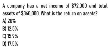 A company has a net income of $72,000 and total
assets of $360,000. What is the return on assets?
A) 20%
B) 12.5%
C) 15.9%
D) 17.5%