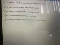 9. What is a benefit of repeated trials during an experiment?
O It hides the effects of the independent variable.
O It allows you to only use the best measurement.
O It is more likely to confirm your hypothesis.
O It allows you to take the average of several measurements.
