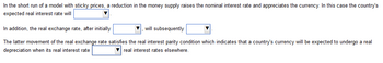 In the short run of a model with sticky prices, a reduction in the money supply raises the nominal interest rate and appreciates the currency. In this case the country's
expected real interest rate will
In addition, the real exchange rate, after initially
will subsequently
The latter movement of the real exchange rate satisfies the real interest parity condition which indicates that a country's currency will be expected to undergo a real
depreciation when its real interest rate
▼real interest rates elsewhere.