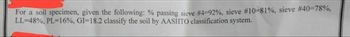 For a soil specimen, given the following: % passing sieve #4-92%, sieve # 10 - 81 %, sieve #40=78%,
LL-48%, PL=16%, GI-18.2 classify the soil by AASHTO classification system.