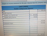 Prepare an income statement for the year. Assume that the company uses v
Lynch Company
Variable Costing Income Statement
$ 1,000,000
Sales
Variable expenses:
360,000
Variable cost of goods sold
80,000
Variable selling expense
440,000
560,000
Contribution margin
560.000
%24
%24
