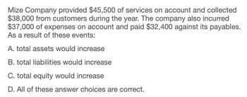 Mize Company provided $45,500 of services on account and collected
$38,000 from customers during the year. The company also incurred
$37,000 of expenses on account and paid $32,400 against its payables.
As a result of these events:
A. total assets would increase
B. total liabilities would increase
C. total equity would increase
D. All of these answer choices are correct.