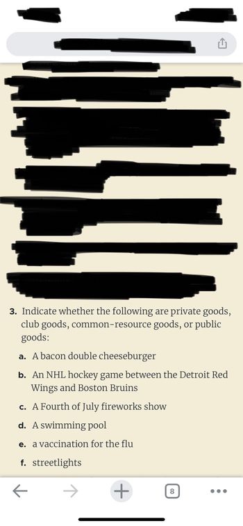 ### Understanding Types of Goods

**3. Indicate whether the following are private goods, club goods, common-resource goods, or public goods:**

a. **A bacon double cheeseburger**  
A bacon double cheeseburger is a **private good**. It is excludable (you have to purchase it to consume it) and rivalrous (if one person eats it, another cannot).

b. **An NHL hockey game between the Detroit Red Wings and Boston Bruins**  
This is considered a **club good**. It is excludable (only ticket holders can watch) but non-rivalrous up to a point (one person's enjoyment does not reduce another's, barring full capacity).

c. **A Fourth of July fireworks show**  
A fireworks show is a **public good**. It is non-excludable (anyone can watch) and non-rivalrous (one person's enjoyment does not reduce availability to others).

d. **A swimming pool**  
A swimming pool can be categorized as a **club good** if access is controlled (e.g., membership required). Otherwise, it may become a **common-resource good** if it is open to the public and becomes overcrowded.

e. **A vaccination for the flu**  
Vaccinations are generally regarded as **private goods**. They are excludable (one must receive the vaccine) and rivalrous to an extent (limited resources impact the availability).

f. **Streetlights**  
Streetlights are a classic example of **public goods**. They are non-excludable (everyone benefits from the light) and non-rivalrous (one person's use does not diminish another's).