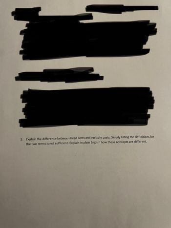 5. Explain the difference between fixed costs and variable costs. Simply listing the definitions for
the two terms is not sufficient. Explain in plain English how these concepts are different.