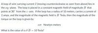 A loop of wire carrying current I (moving counterclockwise as seen from above) lies in
the xy -plane. The loop is placed in a constant magnetic field of magnitude B that
points at 30° from the z -axis. If the loop has a radius of 10 meters, carries a current of
2 amps, and the magnitude of the magnetic field is B Tesla, then the magnitude of the
torque on the loop is given by
AT Newton-meters
What is the value of a if B =10 Tesla?
