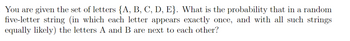 You are given the set of letters {A, B, C, D, E}. What is the probability that in a random
five-letter string (in which each letter appears exactly once, and with all such strings
equally likely) the letters A and B are next to each other?