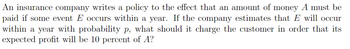 An insurance company writes a policy to the effect that an amount of money A must be
paid if some event E occurs within a year. If the company estimates that E will occur
within a year with probability p, what should it charge the customer in order that its
expected profit will be 10 percent of A?