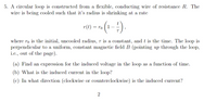 5. A circular loop is constructed from a flexible, conducting wire of resistance R. The
wire is being cooled such that it's radius is shrinking at a rate
r(t) = ro
-
where ro is the initial, uncooled radius, T is a constant, and t is the time. The loop is
perpendicular to a uniform, constant magnetic field B (pointing up through the loop,
i.c., out of the page).
(a) Find an cxpression for the induced voltage in the loop as a function of time.
(b) What is the induced current in the loop?
(c) In what direction (clockwise or counterclockwise) is the induced current?
