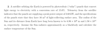 2. A satellite orbiting the Earth is powered by photovoltaic ("solar") panels that convert
light energy to electricity with a conversion rate of 15.0%. Telemetry from the satellite
indicates that the panels are supplying a peak power output of 3.60 kW, and the specifications
of the panels state that they have 16 m² of light-collecting surface area. The radius of the
Sun and its distance from Earth have long been known to be 6.96 × 108 m and 1.50 × 10¹¹
m, respectively. Assume the Sun radiates approximately as a blackbody and calculate the
surface temperature of the Sun.