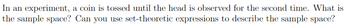 In an experiment, a coin is tossed until the head is observed for the second time. What is
the sample space? Can you use set-theoretic expressions to describe the sample space?