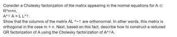 Consider a Cholesky factorization of the matrix appearing in the normal equations for \( A \in \mathbb{R}^{m \times n} \),

\[ A^T A = L L^T. \]

Show that the columns of the matrix \( A L^{-T} \) are orthonormal. In other words, this matrix is orthogonal in the case \( m = n \). Next, based on this fact, describe how to construct a reduced QR factorization of \( A \) using the Cholesky factorization of \( A^T A \).