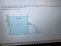 A large tank is continuously filled with water to a depth of 15 m. A 0.1 m diameter hole is located 8 m above the bottom of the tank.
Calculate the Volumetric flowrate through the hole.
[Answers in m³/s, Numerical Value only]
y2
..
v,=0
h
V1
y1
Answer:
Type here to search
