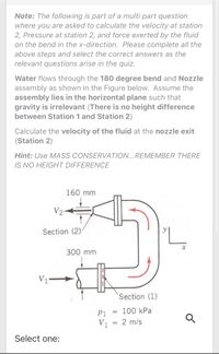 Note: The following is part of a multi part question
where you are asked to calculate the velocity at station
2, Pressure at station 2, and force exerted by the fluid
on the bend in the x-direction. Please complete all the
above steps and select the correct answers as the
relevant questions arise in the quiz.
Water flows through the 180 degree bend and Nozzle
assembly as shown in the Figure below. Assume the
assembly lies in the horizontal plane such that
gravity is irrelevant (There is no height difference
between Station 1 and Station 2)
Calculate the velocity of the fluid at the nozzle exit
(Station 2)
Hint: Use MASS CONSERVATION...REMEMBER THERE
IS NO HEIGHT DIFFERENCE
160 mm
V2
Section (2)
300 mm
V1
Section (1)
P1 = 100 kPa
%3D
V1
= 2 m/s
%3D
Select one:
