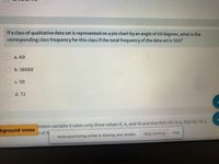 If a class of qualitative data set is represented on a pie chart by an angle of 60 degrees, what is the
corresponding class frequency for this class if the total frequency of the data set is 300?
a. 60
b. 18000
C. 50
d. 72
kground noise
indom variable X takes only three values 0, 4, and 10 and that P(X30%30.4, P(X=4) =0.3,
n of X
l mcbs.proctoring.online is sharing your screen.
Stop sharing
Hide
lacBo
