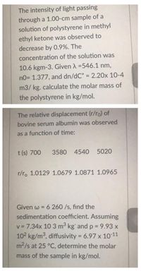 The intensity of light passing
through a 1.00-cm sample of a
solution of polystyrene in methyl
ethyl ketone was observed to
decrease by O.9%. The
concentration of the solution was
10.6 kgm-3. Given A =546.1 nm,
no= 1.377, and dn/dC" = 2.20x 10-4
%3D
m3/ kg. calculate the molar mass of
the polystyrene in kg/mol.
The relative displacement (r/ro) of
bovine serum albumin was observed
as a function of time:
t (s) 700
3580 4540 5020
r/r. 1.0129 1.0679 1.0871 1.0965
6 260 /s, find the
sedimentation coefficient. Assuming
Given w =
v = 7.34x 10 3 m3 kg and p = 9.93 x
102 kg/m3, diffusivity = 6.97 x 1011
m2/s at 25 °C, determine the molar
%3D
mass of the sample in kg/mol.
