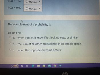 P(X) = 1.52 Choose...
P(X) = 0.00
Choose...
The complement of a probability is
Select one:
O a. when you let it know if it's looking cute, or similar.
O b. the sum of all other probabilities in its sample space.
O C.
when the opposite outcome occurs.